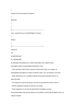 {
delay(); // atrasa execução do programa
}
Refresh();
}
}
//-------------------------------------------------------------------------
void __fastcall TForm1::FormClick(TObject *Sender)
{
Close();
}
//-------------------------------------------------------------------------
Capítulo 8
127
8. GRÁFICOS EM C
8.1. INTRODUÇÃO
As operações com gráficos em C, estão relacionados com o objeto Canvas.
Este objeto contém as propriedades de desenho, como:
· Font: Especifica o tipo da fonte, quando se aplica texto sobre uma imagem. As
propriedades que podem ser usadas se referem à face, a cor, ao tamanho, e ao estilo;
· Brush: Determina a cor e o padrão usado por Canvas para preencher formas e o
plano de fundo;
· Pen: Especifica o tipo da caneta que o Canvas usa para desenhar linhas e formas;
· PenPos: Especifica a posição corrente de uma caneta;
· Pixels: Especifica a cor da área de pixels dentro do ClipRect corrente.
Estas propriedades estão apresentadas em mais detalhes na descrição do objeto Canvas, no
help do C Builder.
 
