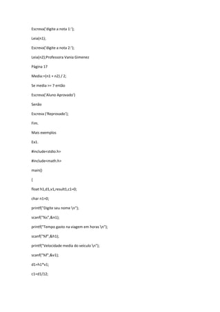 Escreva(‘digite a nota 1:’);
Leia(n1);
Escreva(‘digite a nota 2:’);
Leia(n2);Professora Vania Gimenez
Página 17
Media:=(n1 + n2) / 2;
Se media >= 7 então
Escreva(‘Aluno Aprovado’)
Senão
Escreva (‘Reprovado’);
Fim.
Mais exemplos
Ex1.
#include<stdio.h>
#include<math.h>
main()
{
float h1,d1,v1,result1,c1=0;
char n1=0;
printf("Digite seu nome n");
scanf("%s",&n1);
printf("Tempo gasto na viagem em horas n");
scanf("%f",&h1);
printf("Velocidade media do veiculo n");
scanf("%f",&v1);
d1=h1*v1;
c1=d1/12;
 