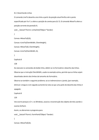 8.2. Desenhando Linhas
O comando LineTo desenha uma linha a partir da posição atual PenPos até o ponto
especificado por X e Y, e altera a posição da caneta para (X, Y). O comando MoveTo altera a
posição corrente do ponto(X,Y).
void __fastcall TForm1::LinhaClick(TObject *Sender)
{
Canvas->MoveTo(0,0);
Canvas->LineTo(ClientWidth, ClientHeight);
Canvas->MoveTo(0, ClientHeight);
Canvas->LineTo(ClientWidth, 0);
}
Capítulo 8
128
Ao executar os comandos do botão linha, obtém-se no formulário o desenho das linhas.
Observe que a instrução ClientWidth, usada no exemplo acima, permite que as linhas sejam
desenhadas dentro dos limites de tamanho do formulário.
Observa-se também o seguinte problema: ao se redimensionar a janela, (por exemplo,
diminuir a largura e em seguida aumentá-la) nota-se que uma parte do desenho das linhas é
apagado:
Capítulo 8
129
Isto ocorre porque o C++, no Windows, associa a reconstrução dos objetos de tela usando o
evento OnPaint.
Assim, se alterarmos o programa para:
void __fastcall TForm1::FormPaint(TObject *Sender)
{
Canvas->MoveTo(0,0);
 