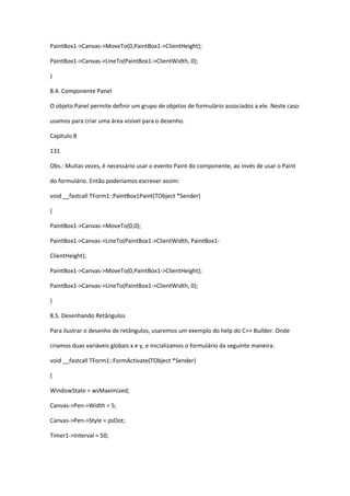 PaintBox1->Canvas->MoveTo(0,PaintBox1->ClientHeight);
PaintBox1->Canvas->LineTo(PaintBox1->ClientWidth, 0);
}
8.4. Componente Panel
O objeto Panel permite definir um grupo de objetos de formulário associados a ele. Neste caso
usamos para criar uma área visível para o desenho.
Capítulo 8
131
Obs.: Muitas vezes, é necessário usar o evento Paint do componente, ao invés de usar o Paint
do formulário. Então poderíamos escrever assim:
void __fastcall TForm1::PaintBox1Paint(TObject *Sender)
{
PaintBox1->Canvas->MoveTo(0,0);
PaintBox1->Canvas->LineTo(PaintBox1->ClientWidth, PaintBox1-
ClientHeight);
PaintBox1->Canvas->MoveTo(0,PaintBox1->ClientHeight);
PaintBox1->Canvas->LineTo(PaintBox1->ClientWidth, 0);
}
8.5. Desenhando Retângulos
Para ilustrar o desenho de retângulos, usaremos um exemplo do help do C++ Builder. Onde
criamos duas variáveis globais x e y, e inicializamos o formulário da seguinte maneira:
void __fastcall TForm1::FormActivate(TObject *Sender)
{
WindowState = wsMaximized;
Canvas->Pen->Width = 5;
Canvas->Pen->Style = psDot;
Timer1->Interval = 50;
 