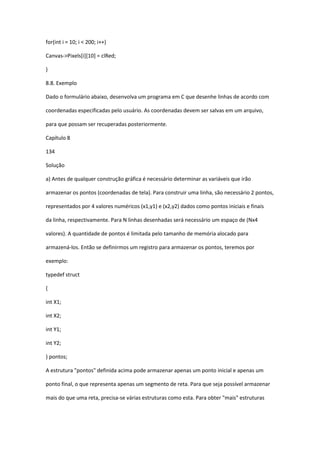 for(int i = 10; i < 200; i++)
Canvas->Pixels[i][10] = clRed;
}
8.8. Exemplo
Dado o formulário abaixo, desenvolva um programa em C que desenhe linhas de acordo com
coordenadas especificadas pelo usuário. As coordenadas devem ser salvas em um arquivo,
para que possam ser recuperadas posteriormente.
Capítulo 8
134
Solução
a) Antes de qualquer construção gráfica é necessário determinar as variáveis que irão
armazenar os pontos (coordenadas de tela). Para construir uma linha, são necessário 2 pontos,
representados por 4 valores numéricos (x1,y1) e (x2,y2) dados como pontos iniciais e finais
da linha, respectivamente. Para N linhas desenhadas será necessário um espaço de (Nx4
valores). A quantidade de pontos é limitada pelo tamanho de memória alocado para
armazená-los. Então se definirmos um registro para armazenar os pontos, teremos por
exemplo:
typedef struct
{
int X1;
int X2;
int Y1;
int Y2;
} pontos;
A estrutura "pontos" definida acima pode armazenar apenas um ponto inicial e apenas um
ponto final, o que representa apenas um segmento de reta. Para que seja possível armazenar
mais do que uma reta, precisa-se várias estruturas como esta. Para obter "mais" estruturas
 