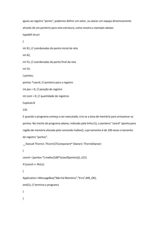 iguais ao registro "ponto", podemos definir um vetor, ou alocar um espaço dinamicamente
através de um ponteiro para esta estrutura, como mostra o exemplo abaixo:
typedef struct
{
int X1; // coordenadas do ponto inicial da reta
int X2;
int Y1; // coordenadas do ponto final da reta
int Y2;
} pontos;
pontos *coord; // ponteiro para o registro
int pos = 0; // posição do registro
int cont = 0; // quantidade de registros
Capítulo 8
135
E quando o programa começa a ser executado, cria-se a área de memória para armazenar os
pontos. No trecho de programa abaixo, indicado pela linha [1], o ponteiro "coord" aponta para
região de memória alocada pelo comando malloc(), cujo tamanho é de 100 vezes o tamanho
do registro "pontos".
__fastcall TForm1::TForm1(TComponent* Owner): TForm(Owner)
{
coord = (pontos *) malloc(100*(sizeof(pontos))); //[1]
if (coord == NULL)
{
Application->MessageBox("Não há Memória","Erro",MB_OK);
exit(1); // termina o programa
}
}
 