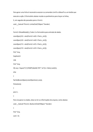 Para gerar uma linha é necessário associar os comandos LineTo e MoveTo a um botão que
execute a ação. O formulário abaixo recebe os parâmetros para traçar as linhas,
E, em seguida são passados para o Form1:
void __fastcall TForm1::LinhaClick(TObject *Sender)
{
Form2->ShowModal(); // abre 2.o formulário para entrada de dados
coord[pos].X1 = atoi(Form2->eX1->Text.c_str());
coord[pos].X2 = atoi(Form2->eX2->Text.c_str());
coord[pos].Y1 = atoi(Form2->eY1->Text.c_str());
coord[pos].Y2 = atoi(Form2->eY2->Text.c_str());
FILE *arq;
Capítulo 8
136
FILE *arq;
if(( arq = fopen("C:TEMPQUAD.TXT","at"))== NULL) exit(1);
else
{
fwrite(&coord[pos],sizeof(pontos),1,arq);
fclose(arq);
}
pos++;
}
Para recuperar os dados, deve-se ler as informações do arquivo, como abaixo:
void __fastcall TForm1::Button1Click(TObject *Sender)
{
FILE *arq;
cont = 0;
 