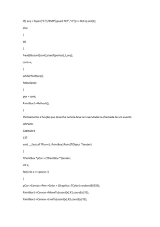 if(( arq = fopen("C:TEMPquad.TXT","rt"))== NULL) exit(1);
else
{
do
{
fread(&coord[cont],sizeof(pontos),1,arq);
cont++;
}
while(!feof(arq));
fclose(arq);
}
pos = cont;
PaintBox1->Refresh();
}
Efetivamente a função que desenha na tela deve ser executada na chamada de um evento
OnPaint.
Capítulo 8
137
void __fastcall TForm1::PaintBox1Paint(TObject *Sender)
{
TPaintBox *pCor = (TPaintBox *)Sender;
int x;
for(x=0; x <= pos;x++)
{
pCor->Canvas->Pen->Color = (Graphics::TColor) random(65535);
PaintBox1->Canvas->MoveTo(coord[x].X1,coord[x].Y1);
PaintBox1->Canvas->LineTo(coord[x].X2,coord[x].Y2);
 
