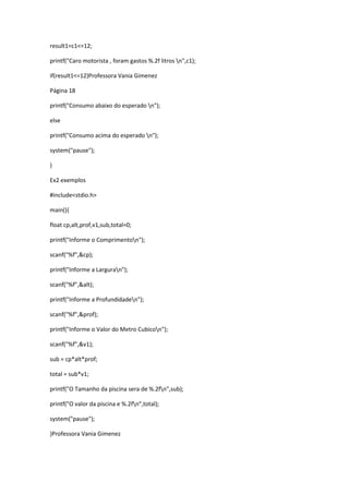 result1=c1<=12;
printf("Caro motorista , foram gastos %.2f litros n",c1);
if(result1<=12)Professora Vania Gimenez
Página 18
printf("Consumo abaixo do esperado n");
else
printf("Consumo acima do esperado n");
system("pause");
}
Ex2 exemplos
#include<stdio.h>
main(){
float cp,alt,prof,v1,sub,total=0;
printf("Informe o Comprimenton");
scanf("%f",&cp);
printf("Informe a Larguran");
scanf("%f",&alt);
printf("Informe a Profundidaden");
scanf("%f",&prof);
printf("Informe o Valor do Metro Cubicon");
scanf("%f",&v1);
sub = cp*alt*prof;
total = sub*v1;
printf("O Tamanho da piscina sera de %.2fn",sub);
printf("O valor da piscina e %.2fn",total);
system("pause");
}Professora Vania Gimenez
 