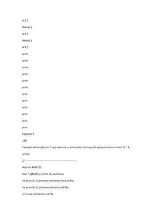 A B C
Retira( )
A B C
Retira( )
A B C
prim
prim
prim
prim
prim
prim
prox
prox
prox
prox
prox
prox
Capítulo 9
140
Exemplo de função em C que executa os comandos de inserção apresentadas no item 9.1.3,
acima:
//-----------------------------------------------------------
#define MAX 20
char *p[MAX];// vetor de ponteiros
int prox=0; // próximo elemento livre da fila
int prim=0; // primeiro elemento da fila
// insere elementos na fila
 