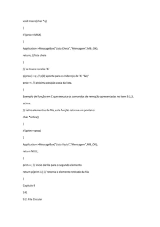 void Insere(char *q)
{
if (prox==MAX)
{
Application->MessageBox("Lista Cheia","Mensagem",MB_OK);
return; //lista cheia
}
// se Insere recebe 'A'
p[prox] = q; // p[0] aponta para o endereço de 'A' "&q"
prox++; // próxima posição vazia da lista.
}
Exemplo de função em C que executa os comandos de remoção apresentadas no item 9.1.3,
acima:
// retira elementos da fila, esta função retorna um ponteiro
char *retira()
{
if (prim==prox)
{
Application->MessageBox("Lista Vazia","Mensagem",MB_OK);
return NULL;
}
prim++; // início da fila para o segundo elemento
return p[prim-1]; // retorna o elemento retirado da fila
}
Capítulo 9
141
9.2. Fila Circular
 
