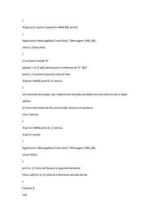{
if ((prox+1==prim)||(prox+1==MAX && !prim))
{
Application->MessageBox("Lista Cheia","Mensagem",MB_OK);
return; //lista cheia
}
// se Insere recebe 'A'
p[prox] = q; // p[0] aponta para o endereco de 'A' "&q"
prox++; // proximo posicao vazia da lista.
if (prox==MAX) prox=0; // reinicia
}
Um exemplo de função, que implementa remoção de dados em uma lista circular é dado
abaixo:
// retira elementos da fila, esta função retorna um ponteiro
char *retira()
{
if (prim==MAX) prim=0; // reinicia
if (prim==prox)
{
Application->MessageBox("Lista Vazia","Mensagem",MB_OK);
return NULL;
}
prim++; // início da fila para o segundo elemento
return p[prim-1]; // retorna o elemento retirado da fila
}
Capítulo 9
143
 