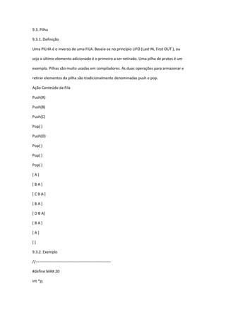 9.3. Pilha
9.3.1. Definição
Uma PILHA é o inverso de uma FILA. Baseia-se no princípio LIFO (Last IN, First OUT ), ou
seja o último elemento adicionado é o primeiro a ser retirado. Uma pilha de pratos é um
exemplo. Pilhas são muito usadas em compiladores. As duas operações para armazenar e
retirar elementos da pilha são tradicionalmente denominadas push e pop.
Ação Conteúdo da Fila
Push(A)
Push(B)
Push(C)
Pop( )
Push(D)
Pop( )
Pop( )
Pop( )
[ A ]
[ B A ]
[ C B A ]
[ B A ]
[ D B A]
[ B A ]
[ A ]
[ ]
9.3.2. Exemplo
//-----------------------------------------------------------
#define MAX 20
int *p;
 