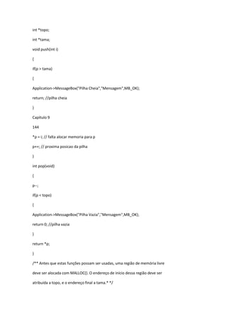 int *topo;
int *tama;
void push(int i)
{
if(p > tama)
{
Application->MessageBox("Pilha Cheia","Mensagem",MB_OK);
return; //pilha cheia
}
Capítulo 9
144
*p = i; // falta alocar memoria para p
p++; // proxima posicao da pilha
}
int pop(void)
{
p--;
if(p < topo)
{
Application->MessageBox("Pilha Vazia","Mensagem",MB_OK);
return 0; //pilha vazia
}
return *p;
}
/** Antes que estas funções possam ser usadas, uma região de memória livre
deve ser alocada com MALLOC(). O endereço de início dessa região deve ser
atribuída a topo, e o endereço final a tama.* */
 