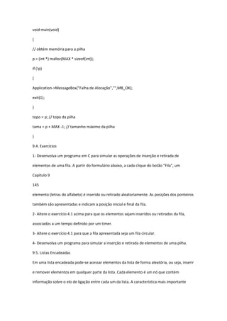 void main(void)
{
// obtém memória para a pilha
p = (int *) malloc(MAX * sizeof(int));
if (!p)
{
Application->MessageBox("Falha de Alocação","",MB_OK);
exit(1);
}
topo = p; // topo da pilha
tama = p + MAX -1; // tamanho máximo da pilha
}
9.4. Exercícios
1- Desenvolva um programa em C para simular as operações de inserção e retirada de
elementos de uma fila. A partir do formulário abaixo, a cada clique do botão "Fila", um
Capítulo 9
145
elemento (letras do alfabeto) é inserido ou retirado aleatoriamente. As posições dos ponteiros
também são apresentadas e indicam a posição inicial e final da fila.
2- Altere o exercício 4.1 acima para que os elementos sejam inseridos ou retirados da fila,
associados a um tempo definido por um timer.
3- Altere o exercício 4.1 para que a fila apresentada seja um fila circular.
4- Desenvolva um programa para simular a inserção e retirada de elementos de uma pilha.
9.5. Listas Encadeadas
Em uma lista encadeada pode-se acessar elementos da lista de forma aleatória, ou seja, inserir
e remover elementos em qualquer parte da lista. Cada elemento é um nó que contém
informação sobre o elo de ligação entre cada um da lista. A característica mais importante
 