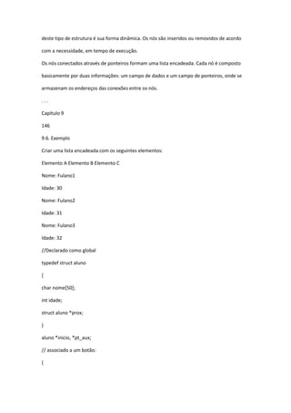 deste tipo de estrutura é sua forma dinâmica. Os nós são inseridos ou removidos de acordo
com a necessidade, em tempo de execução.
Os nós conectados através de ponteiros formam uma lista encadeada. Cada nó é composto
basicamente por duas informações: um campo de dados e um campo de ponteiros, onde se
armazenam os endereços das conexões entre os nós.
. . .
Capítulo 9
146
9.6. Exemplo
Criar uma lista encadeada com os seguintes elementos:
Elemento A Elemento B Elemento C
Nome: Fulano1
Idade: 30
Nome: Fulano2
Idade: 31
Nome: Fulano3
Idade: 32
//Declarado como global
typedef struct aluno
{
char nome[50];
int idade;
struct aluno *prox;
}
aluno *inicio, *pt_aux;
// associado a um botão:
{
 