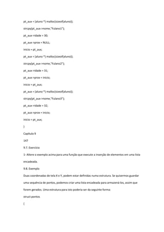 pt_aux = (aluno *) malloc(sizeof(aluno));
strcpy(pt_aux->nome,"Fulano1");
pt_aux->idade = 30;
pt_aux->prox = NULL;
inicio = pt_aux;
pt_aux = (aluno *) malloc(sizeof(aluno));
strcpy(pt_aux->nome,"Fulano2");
pt_aux->idade = 31;
pt_aux->prox = inicio;
inicio = pt_aux;
pt_aux = (aluno *) malloc(sizeof(aluno));
strcpy(pt_aux->nome,"Fulano3");
pt_aux->idade = 32;
pt_aux->prox = inicio;
inicio = pt_aux;
}
Capítulo 9
147
9.7. Exercício
1- Altere o exemplo acima para uma função que execute a inserção de elementos em uma lista
encadeada.
9.8. Exemplo
Duas coordenadas de tela X e Y, podem estar definidas numa estrutura. Se quisermos guardar
uma sequência de pontos, podemos criar uma lista encadeada para armazená-los, assim que
forem gerados. Uma estrutura para isto poderia ser da seguinte forma:
struct pontos
{
 
