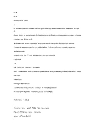 int X;
int Y;
struct pontos *prox;
};
Os ponteiros de uma lista encadeada apontam nós que são semelhantes em termos de tipos
de
dados. Assim, os ponteiros são declarados como sendo elementos que apontam para o tipo da
estrutura que define o nó.
Neste exemplo temos o ponteiro *prox, que aponta elementos do tipo struct pontos.
Também é necessário conhecer o início da lista. Pode-se definir um ponteiro para isto
também, como:
struct pontos *ini; // é um ponteiro para estrutura pontos
Capítulo 9
148
9.9. Operações com Lista Encadeada
Dada a lista abaixo, pode-se efetuar operações de inserção e remoção de nós desta lista como
ilustrado:
Lista Inicial:
Operação de Inserção:
A codificação em C para uma operação de inserção pode ser:
int insere(struct pontos *elemento, struct pontos *pos)
{
if (elemento != NULL)
{
elemento->prox = (pos != NULL) ? pos->prox : pos;
if (pos != NULL) pos->prox = elemento;
return 1; // inserção OK
}
 