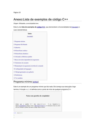Página 19
Anexo:Lista de exemplos de código C++
Origem: Wikipédia, a enciclopédia livre.
Esta é uma lista de exemplos de código C++, que demonstram a funcionalidade da linguagem e
suas características.
Índice
[esconder]
 1 Programa mínimo
 2 Programa Olá Mundo
 3 Gabaritos
 4 Polimorfismo estático
 5 Polimorfismo dinâmico
 6 Utilizando a biblioteca padrão
 7 Busca de nomes dependente de argumento
 8 Tratamento de exceções
 9 Manipulação de argumentos da linha de comando
 10 Ambiguidade da linguagem
 11 Metaprogramação com gabarito
 12 Referências
 13 Ver também
Programa mínimo [editar]
Este é um exemplo de um programa mínimo que faz nada. Ele começa sua execução e logo
termina. A função main é definida como o ponto de início de qualquer programa C++.
Notas com questões de compilador
Ainda que o padrão C++ não exija return 0; na funçãomain,
alguns compiladores antigos como o Microsoft Visual C++ 6 retornam avisos ou erros
com tal situação e podem não gerar código objeto correto.
int main()
{
}
 