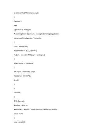 else return 0; // falha na inserção
}
Capítulo 9
149
Operação de Remoção:
A codificação em C para uma operação de remoção pode ser:
int remove(struct pontos *elemento)
{
struct pontos *ant;
if (elemento == NULL) return 0;
for(ant = ini; ant != NULL; ant = ant->prox)
{
if (ant->prox == elemento)
{
ant->prox = elemento->prox;
free((struct pontos *));
break;
}
}
return 1;
}
9.10. Exemplo
#include <stdio.h>
#define ALOCA (struct aluno *) malloc(sizeof(struct aluno))
struct aluno
{
char nome[20];
 
