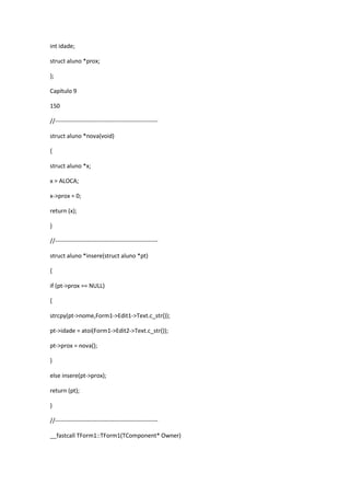 int idade;
struct aluno *prox;
};
Capítulo 9
150
//----------------------------------------------------
struct aluno *nova(void)
{
struct aluno *x;
x = ALOCA;
x->prox = 0;
return (x);
}
//----------------------------------------------------
struct aluno *insere(struct aluno *pt)
{
if (pt->prox == NULL)
{
strcpy(pt->nome,Form1->Edit1->Text.c_str());
pt->idade = atoi(Form1->Edit2->Text.c_str());
pt->prox = nova();
}
else insere(pt->prox);
return (pt);
}
//----------------------------------------------------
__fastcall TForm1::TForm1(TComponent* Owner)
 