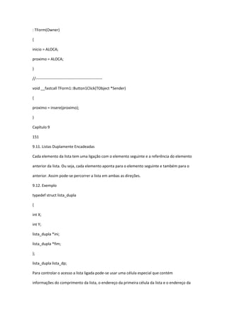 : TForm(Owner)
{
inicio = ALOCA;
proximo = ALOCA;
}
//----------------------------------------------------
void __fastcall TForm1::Button1Click(TObject *Sender)
{
proximo = insere(proximo);
}
Capítulo 9
151
9.11. Listas Duplamente Encadeadas
Cada elemento da lista tem uma ligação com o elemento seguinte e a referência do elemento
anterior da lista. Ou seja, cada elemento aponta para o elemento seguinte e também para o
anterior. Assim pode-se percorrer a lista em ambas as direções.
9.12. Exemplo
typedef struct lista_dupla
{
int X;
int Y;
lista_dupla *ini;
lista_dupla *fim;
};
lista_dupla lista_dp;
Para controlar o acesso a lista ligada pode-se usar uma célula especial que contém
informações do comprimento da lista, o endereço da primeira célula da lista e o endereço da
 