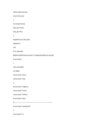 última célula da lista.
struct info_lista
{
int comprimento;
lista_dp *inicio;
lista_dp *fim;
};
typedef struct info_lista;
Capítulo 9
152
9.13. Exemplo
#define ALOCA (struct aluno *) malloc(sizeof(struct aluno))
struct aluno
{
char nome[20];
int idade;
struct aluno *prox;
struct aluno *ant;
};
struct aluno *registro;
struct aluno *inicio;
struct aluno *ultimo;
struct aluno *pos;
//-------------------------------------------------------------------------
struct aluno *nova(void)
{
struct aluno *x;
 