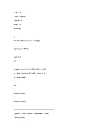 x = ALOCA;
x->ant = registro;
x->prox = 0;
ultimo = x;
return (x);
}
//-------------------------------------------------------------------------
struct aluno* insere(struct aluno *pt)
{
if (pt->prox == NULL)
{
Capítulo 9
153
{
strcpy(pt->nome,Form1->Edit1->Text.c_str());
pt->idade = atoi(Form1->Edit2->Text.c_str());
pt->prox = nova();
}
else
{
insere(pt->prox);
}
return (pt->prox);
}
//-------------------------------------------------------------------------
__fastcall TForm1::TForm1(TComponent* Owner)
: TForm(Owner)
 