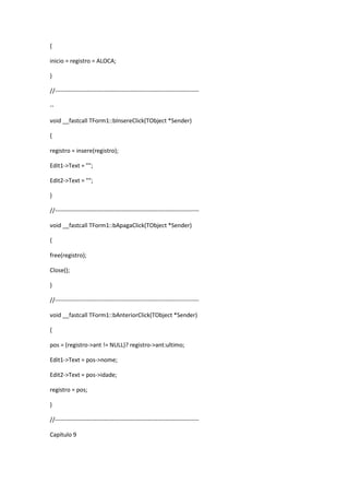 {
inicio = registro = ALOCA;
}
//-------------------------------------------------------------------------
--
void __fastcall TForm1::bInsereClick(TObject *Sender)
{
registro = insere(registro);
Edit1->Text = "";
Edit2->Text = "";
}
//-------------------------------------------------------------------------
void __fastcall TForm1::bApagaClick(TObject *Sender)
{
free(registro);
Close();
}
//-------------------------------------------------------------------------
void __fastcall TForm1::bAnteriorClick(TObject *Sender)
{
pos = (registro->ant != NULL)? registro->ant:ultimo;
Edit1->Text = pos->nome;
Edit2->Text = pos->idade;
registro = pos;
}
//-------------------------------------------------------------------------
Capítulo 9
 