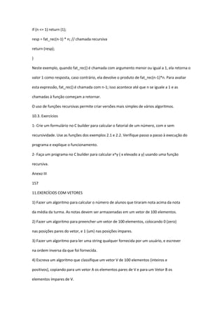 if (n <= 1) return (1);
resp = fat_rec(n-1) * n; // chamada recursiva
return (resp);
}
Neste exemplo, quando fat_rec() é chamada com argumento menor ou igual a 1, ela retorna o
valor 1 como resposta, caso contrário, ela devolve o produto de fat_rec(n-1)*n. Para avaliar
esta expressão, fat_rec() é chamada com n-1; isso acontece até que n se iguale a 1 e as
chamadas à função começam a retornar.
O uso de funções recursivas permite criar versões mais simples de vários algoritmos.
10.3. Exercícios
1- Crie um formulário no C builder para calcular o fatorial de um número, com e sem
recursividade. Use as funções dos exemplos 2.1 e 2.2. Verifique passo a passo à execução do
programa e explique o funcionamento.
2- Faça um programa no C builder para calcular x^y ( x elevado a y) usando uma função
recursiva.
Anexo III
157
11.EXERCÍCIOS COM VETORES
1) Fazer um algoritmo para calcular o número de alunos que tiraram nota acima da nota
da média da turma. As notas devem ser armazenadas em um vetor de 100 elementos.
2) Fazer um algoritmo para preencher um vetor de 100 elementos, colocando 0 (zero)
nas posições pares do vetor, e 1 (um) nas posições ímpares.
3) Fazer um algoritmo para ler uma string qualquer fornecida por um usuário, e escrever
na ordem inversa da que foi fornecida.
4) Escreva um algoritmo que classifique um vetor V de 100 elementos (inteiros e
positivos), copiando para um vetor A os elementos pares de V e para um Vetor B os
elementos ímpares de V.
 