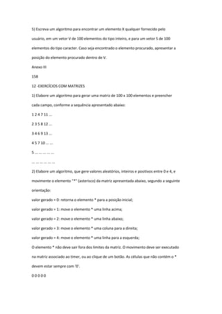 5) Escreva um algoritmo para encontrar um elemento X qualquer fornecido pelo
usuário, em um vetor V de 100 elementos do tipo inteiro, e para um vetor S de 100
elementos do tipo caracter. Caso seja encontrado o elemento procurado, apresentar a
posição do elemento procurado dentro de V.
Anexo III
158
12 -EXERCÍCIOS COM MATRIZES
1) Elabore um algoritmo para gerar uma matriz de 100 x 100 elementos e preencher
cada campo, conforme a sequência apresentado abaixo:
1 2 4 7 11 ...
2 3 5 8 12 ...
3 4 6 9 13 ...
4 5 7 10 ... ...
5 ... ... ... ... ...
... ... ... ... ... ...
2) Elabore um algoritmo, que gere valores aleatórios, inteiros e positivos entre 0 e 4, e
movimente o elemento "*" (asterisco) da matriz apresentada abaixo, segundo a seguinte
orientação:
valor gerado = 0: retorna o elemento * para a posição inicial;
valor gerado = 1: move o elemento * uma linha acima;
valor gerado = 2: move o elemento * uma linha abaixo;
valor gerado = 3: move o elemento * uma coluna para a direita;
valor gerado = 4: move o elemento * uma linha para a esquerda;
O elemento * não deve sair fora dos limites da matriz. O movimento deve ser executado
na matriz associado ao timer, ou ao clique de um botão. As células que não contém o *
devem estar sempre com '0'.
0 0 0 0 0
 