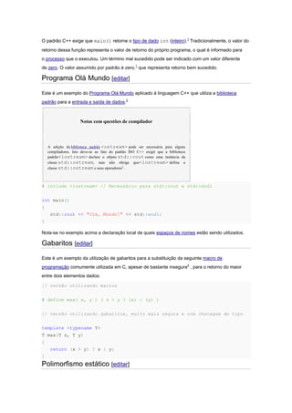 O padrão C++ exige que main() retorne o tipo de dado int (inteiro).1
Tradicionalmente, o valor do
retorno dessa função representa o valor de retorno do próprio programa, o qual é informado para
o processo que o executou. Um término mal sucedido pode ser indicado com um valor diferente
de zero. O valor assumido por padrão é zero,1
que representa retorno bem sucedido.
Programa Olá Mundo [editar]
Este é um exemplo do Programa Olá Mundo aplicado à linguagem C++ que utiliza a biblioteca
padrão para a entrada e saída de dados.2
Notas com questões de compilador
A adição da biblioteca padrão <ostream> pode ser necessária para alguns
compiladores. Isto deve-se ao fato do padrão ISO C++ exigir que a biblioteca
padrão<iostream> declare o objeto std::cout como uma instância da
classe std::ostream, mas não obriga que<iostream> defina a
classe std::ostream e seus operadores3
.
# include <iostream> // Necessário para std::cout e std::endl
int main()
{
std::cout << "Olá, Mundo!" << std::endl;
}
Nota-se no exemplo acima a declaração local de quais espaços de nomes estão sendo utilizados.
Gabaritos [editar]
Este é um exemplo da utilização de gabaritos para a substituição da seguinte macro de
programação comumente utilizada em C, apesar de bastante insegura4
, para o retorno do maior
entre dois elementos dados:
// versão utilizando macros
# define max( x, y ) ( x > y ? (x) : (y) )
// versão utilizando gabaritos, muito mais segura e com checagem de tipo
template <typename T>
T max(T x, T y)
{
return (x > y) ? x : y;
}
Polimorfismo estático [editar]
 
