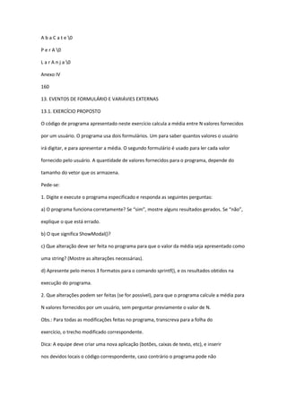 A b a C a t e 0
P e r A 0
L a r A n j a 0
Anexo IV
160
13. EVENTOS DE FORMULÁRIO E VARIÁVIES EXTERNAS
13.1. EXERCÍCIO PROPOSTO
O código de programa apresentado neste exercício calcula a média entre N valores fornecidos
por um usuário. O programa usa dois formulários. Um para saber quantos valores o usuário
irá digitar, e para apresentar a média. O segundo formulário é usado para ler cada valor
fornecido pelo usuário. A quantidade de valores fornecidos para o programa, depende do
tamanho do vetor que os armazena.
Pede-se:
1. Digite e execute o programa especificado e responda as seguintes perguntas:
a) O programa funciona corretamente? Se “sim”, mostre alguns resultados gerados. Se “não”,
explique o que está errado.
b) O que significa ShowModal()?
c) Que alteração deve ser feita no programa para que o valor da média seja apresentado como
uma string? (Mostre as alterações necessárias).
d) Apresente pelo menos 3 formatos para o comando sprintf(), e os resultados obtidos na
execução do programa.
2. Que alterações podem ser feitas (se for possível), para que o programa calcule a média para
N valores fornecidos por um usuário, sem perguntar previamente o valor de N.
Obs.: Para todas as modificações feitas no programa, transcreva para a folha do
exercício, o trecho modificado correspondente.
Dica: A equipe deve criar uma nova aplicação (botões, caixas de texto, etc), e inserir
nos devidos locais o código correspondente, caso contrário o programa pode não
 