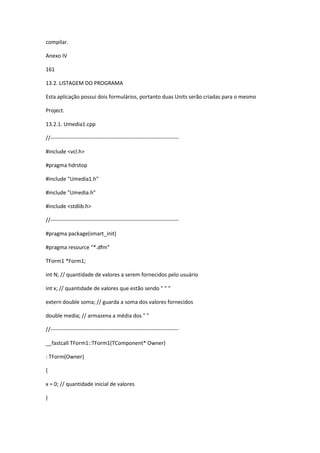 compilar.
Anexo IV
161
13.2. LISTAGEM DO PROGRAMA
Esta aplicação possui dois formulários, portanto duas Units serão criadas para o mesmo
Project.
13.2.1. Umedia1.cpp
//-----------------------------------------------------------------------
#include <vcl.h>
#pragma hdrstop
#include "Umedia1.h"
#include "Umedia.h"
#include <stdlib.h>
//-----------------------------------------------------------------------
#pragma package(smart_init)
#pragma resource "*.dfm"
TForm1 *Form1;
int N; // quantidade de valores a serem fornecidos pelo usuário
int x; // quantidade de valores que estão sendo " " "
extern double soma; // guarda a soma dos valores fornecidos
double media; // armazena a média dos " "
//-----------------------------------------------------------------------
__fastcall TForm1::TForm1(TComponent* Owner)
: TForm(Owner)
{
x = 0; // quantidade inicial de valores
}
 