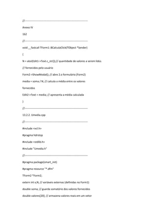 //-----------------------------------------------------------------------
Anexo IV
162
//-----------------------------------------------------------------------
void __fastcall TForm1::BCalculaClick(TObject *Sender)
{
N = atoi(Edit1->Text.c_str());// quantidade de valores a serem lidos
// fornecidos pelo usuário
Form2->ShowModal(); // abre 2.o formulário (Form2)
media = soma / N; // calcula a média entre os valores
fornecidos
Edit2->Text = media; // apresenta a média calculada
}
//-----------------------------------------------------------------------
13.2.2. Umedia.cpp
//-----------------------------------------------------------------------
#include <vcl.h>
#pragma hdrstop
#include <stdlib.h>
#include "Umedia.h"
//-----------------------------------------------------------------------
#pragma package(smart_init)
#pragma resource "*.dfm"
TForm2 *Form2;
extern int x,N; // variáveis externas (definidas no Form1)
double soma; // guarda somatório dos valores fornecidos
double valores[20]; // armazena valores reais em um vetor
 