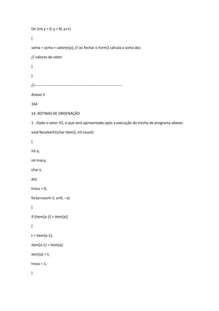 for (int y = 0; y < N; y++)
{
soma = soma + valores[y]; // ao fechar o Form2 calcula a soma dos
// valores do vetor
}
}
//-----------------------------------------------------------------------
Anexo V
164
14. ROTINAS DE ORDENAÇÃO
1 - Dado o vetor V2, o que será apresentado após a execução do trecho de programa abaixo:
void ResolveV1(char item[], int count)
{
int a;
int troca;
char t;
do{
troca = 0;
for(a=count-1; a>0; --a)
{
if (item[a-1] > item[a])
{
t = item[a-1];
item[a-1] = item[a];
item[a] = t;
troca = 1;
}
 
