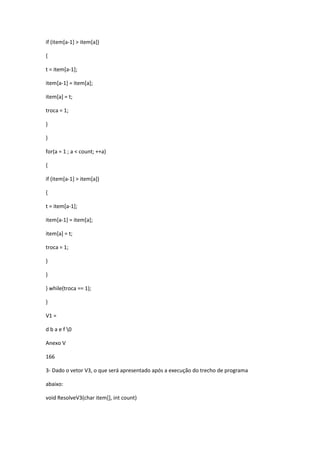 if (item[a-1] > item[a])
{
t = item[a-1];
item[a-1] = item[a];
item[a] = t;
troca = 1;
}
}
for(a = 1 ; a < count; ++a)
{
if (item[a-1] > item[a])
{
t = item[a-1];
item[a-1] = item[a];
item[a] = t;
troca = 1;
}
}
} while(troca == 1);
}
V1 =
d b a e f 0
Anexo V
166
3- Dado o vetor V3, o que será apresentado após a execução do trecho de programa
abaixo:
void ResolveV3(char item[], int count)
 