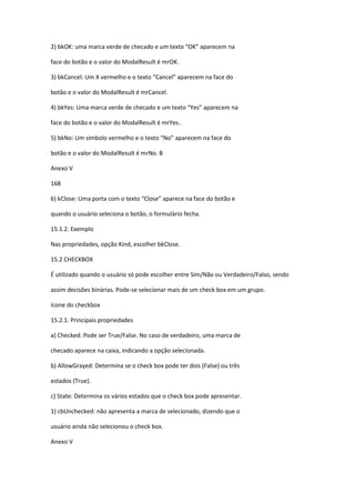 2) bkOK: uma marca verde de checado e um texto “OK” aparecem na
face do botão e o valor do ModalResult é mrOK.
3) bkCancel: Um X vermelho e o texto “Cancel” aparecem na face do
botão e o valor do ModalResult é mrCancel.
4) bkYes: Uma marca verde de checado e um texto “Yes” aparecem na
face do botão e o valor do ModalResult é mrYes..
5) bkNo: Um símbolo vermelho e o texto “No” aparecem na face do
botão e o valor do ModalResult é mrNo. B
Anexo V
168
6) kClose: Uma porta com o texto “Close” aparece na face do botão e
quando o usuário seleciona o botão, o formulário fecha.
15.1.2. Exemplo
Nas propriedades, opção Kind, escolher bkClose.
15.2 CHECKBOX
É utilizado quando o usuário só pode escolher entre Sim/Não ou Verdadeiro/Falso, sendo
assim decisões binárias. Pode-se selecionar mais de um check box em um grupo.
ícone do checkbox
15.2.1. Principais propriedades
a) Checked: Pode ser True/False. No caso de verdadeiro, uma marca de
checado aparece na caixa, indicando a opção selecionada.
b) AllowGrayed: Determina se o check box pode ter dois (False) ou três
estados (True).
c) State: Determina os vários estados que o check box pode apresentar.
1) cbUnchecked: não apresenta a marca de selecionado, dizendo que o
usuário ainda não selecionou o check box.
Anexo V
 