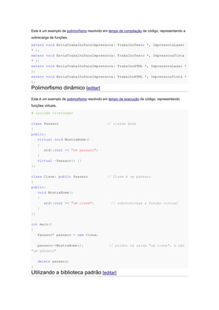 Este é um exemplo de polimorfismo resolvido em tempo de compilação de código, representando a
sobrecarga de funções.
extern void EnviaTrabalhoParaImpressora( TrabalhoTexto *, ImpressoraLaser
* );
extern void EnviaTrabalhoParaImpressora( TrabalhoTexto *, ImpressoraTinta
* );
extern void EnviaTrabalhoParaImpressora( TrabalhoHTML *, ImpressoraLaser *
);
extern void EnviaTrabalhoParaImpressora( TrabalhoHTML *, ImpressoraTinta *
);
Polimorfismo dinâmico [editar]
Este é um exemplo de polimorfismo resolvido em tempo de execução de código, representando
funções virtuais.
# include <iostream>
class Passaro // classe base
{
public:
virtual void MostraNome()
{
std::cout << "um passaro";
}
virtual ~Passaro() {}
};
class Cisne: public Passaro // Cisne é um pássaro
{
public:
void MostraNome()
{
std::cout << "um cisne"; // sobrecarrega a função virtual
}
};
int main()
{
Passaro* passaro = new Cisne;
passaro->MostraNome(); // produz na saída "um cisne", e não
"um pássaro"
delete passaro;
}
Utilizando a biblioteca padrão [editar]
 