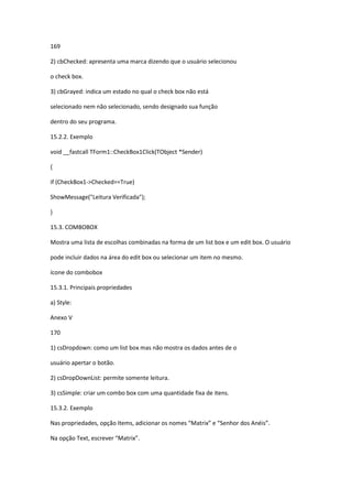 169
2) cbChecked: apresenta uma marca dizendo que o usuário selecionou
o check box.
3) cbGrayed: indica um estado no qual o check box não está
selecionado nem não selecionado, sendo designado sua função
dentro do seu programa.
15.2.2. Exemplo
void __fastcall TForm1::CheckBox1Click(TObject *Sender)
{
if (CheckBox1->Checked==True)
ShowMessage("Leitura Verificada");
}
15.3. COMBOBOX
Mostra uma lista de escolhas combinadas na forma de um list box e um edit box. O usuário
pode incluir dados na área do edit box ou selecionar um item no mesmo.
ícone do combobox
15.3.1. Principais propriedades
a) Style:
Anexo V
170
1) csDropdown: como um list box mas não mostra os dados antes de o
usuário apertar o botão.
2) csDropDownList: permite somente leitura.
3) csSimple: criar um combo box com uma quantidade fixa de itens.
15.3.2. Exemplo
Nas propriedades, opção Items, adicionar os nomes “Matrix” e “Senhor dos Anéis”.
Na opção Text, escrever “Matrix”.
 