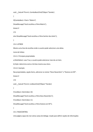 void __fastcall TForm1::ComboBox1Click(TObject *Sender)
{
if(ComboBox1->Text=="Matrix")
ShowMessage("Você escolheu o filme Matrix");
Anexo V
171
else ShowMessage("Você escolheu o filme Senhor dos Anéis");
}
15.4. LISTBOX
Mostra uma lista de escolhas onde o usuário pode selecionar uma delas.
ícone do listbox
15.4.1. Principais propriedades
a) MultiSelect: caso True, o usuário pode selecionar mais de um item.
b) Style: determina como o list box mostra seus itens.
15.4.2. Exemplo
Nas propriedades, opção Items, adicionar os nomes “Doce Novembro” e “Outono em NY”.
Anexo V
172
void __fastcall TForm1::ListBox1Click(TObject *Sender)
{
if (ListBox1->ItemIndex==0)
ShowMessage("Você escolheu o filme Doce Novembro");
if (ListBox1->ItemIndex==1)
ShowMessage("Você escolheu o filme Outono em NY");
}
15.5. PAGECONTROL
Uma página capaz de criar várias caixas de diálogo. Usado para definir seções de informações
 