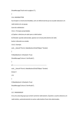 ShowMessage("Você está na página 2");
}
15.6. RADIOBUTTON
Sua função é a mesma do CheckBox, com um diferencial de que só se pode selecionar um
radio button em um grupo.
ícone do radiobutton
15.6.1. Principais propriedades
a) Caption: seleciona um valor para o radio button
b) Checked: quando selecionado, aparece um círculo preto dentro do radio
button indicando seu estado.
15.6.2. Exemplo
void __fastcall TForm1::RadioButton1Click(TObject *Sender)
{
if (RadioButton1->Checked==True)
ShowMessage("Leitura 1 Verificada");
}
//---------------------------------------------------------------------------
void __fastcall TForm1::RadioButton2Click(TObject *Sender)
Anexo V
175
{
if (RadioButton2->Checked==True)
ShowMessage("Leitura 2 Verificada");
}
15.7. RADIOGROUP
Cria uma caixa de grupo que contem somente radio buttons. Quando o usuário seleciona um
radio button, automaticamente os outros radio buttons ficam não selecionados.
 