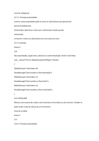 ícone do radiogroup
15.7.1. Principais propriedades
a) Items: nesta propriedade pode-se inserir os radio buttons que apareceram
dentro do RadioGroup.
b) ItemIndex: determina o valor que o radio button recebe quando
selecionado.
c) Columns: mostra os radio buttons em uma coluna ou mais
15.7.2. Exemplo
Anexo V
176
Nas propriedades, opção Items, adicionar os nomes Revelação, Shrek e Tomb Raid.
void __fastcall TForm1::RadioGroup1Click(TObject *Sender)
{
if(RadioGroup1->ItemIndex==0)
ShowMessage("Você escolheu o filme Revelação");
if(RadioGroup1->ItemIndex==1)
ShowMessage("Você escolheu o filme Shrek");
if(RadioGroup1->ItemIndex==2)
ShowMessage("Você escolheu o filme Tomb Raid");
}
15.8. SCROLLBAR
Oferece uma maneira de mudar a área visual de um formulário ou de uma lista. Também se
pode mudar a taxa de valores de um incremento.
ícone do scrollbar
Anexo V
177
15.8.1. Principais propriedades
 