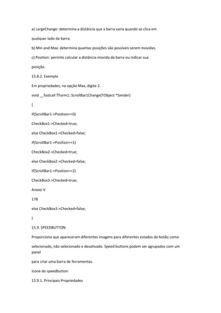 a) LargeChange: determina a distância que a barra varia quando se clica em
qualquer lado da barra.
b) Min and Max: determina quantas posições são possíveis serem movidas.
c) Position: permite calcular a distância movida da barra ou indicar sua
posição.
15.8.2. Exemplo
Em propriedades, na opção Max, digite 2.
void __fastcall TForm1::ScrollBar1Change(TObject *Sender)
{
if(ScrollBar1->Position==0)
CheckBox1->Checked=true;
else CheckBox1->Checked=false;
if(ScrollBar1->Position==1)
CheckBox2->Checked=true;
else CheckBox2->Checked=false;
if(ScrollBar1->Position==2)
CheckBox3->Checked=true;
Anexo V
178
else CheckBox3->Checked=false;
}
15.9. SPEEDBUTTON
Proporciona que apareceram diferentes imagens para diferentes estados do botão como
selecionado, não selecionado e desativado. Speed buttons podem ser agrupados com um
panel
para criar uma barra de ferramentas.
ícone do speedbutton
15.9.1. Principais Propriedades
 