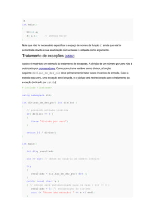 m
int main()
{
NS::A a;
f( a ); // invoca NS::f
}
Note que não foi necessário especificar o espaço de nomes da função f, ainda que ela foi
encontrada devido à sua associação com a classe A utilizada como argumento.
Tratamento de exceções [editar]
Abaixo é mostrado um exemplo do tratamento de exceções. A divisão de um número por zero não é
autorizada por processadores. Como possui uma variável como divisor, a função
seguinte divisao_de_dez_por deve primeiramente tratar casos inválidos de entrada. Caso a
estrada seja zero, uma exceção será lançada, e o código será redirecionado para o tratamento da
exceção (indicado por catch).
# include <iostream>
using namespace std;
int divisao_de_dez_por( int divisor )
{
// prevendo entrada inválida
if( divisor == 0 )
{
throw "divisão por zero";
}
return 10 / divisor;
}
int main()
{
int div, resultado;
cin >> div; // obtém do usuário um número inteiro
try
{
resultado = divisao_de_dez_por( div );
}
catch( const char *e )
{ // código será redirecionado para cá caso ( div == 0 )
resultado = 0; // recuperação do sistema
cout << "Houve uma exceção: " << e << endl;
}
 
