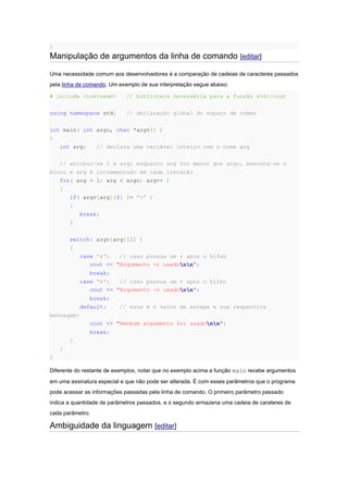 }
Manipulação de argumentos da linha de comando [editar]
Uma necessidade comum aos desenvolvedores é a comparação de cadeias de caracteres passados
pela linha de comando. Um exemplo de sua interpretação segue abaixo:
# include <iostream> // biblioteca necessária para a função std::cout
using namespace std; // declaração global do espaço de nomes
int main( int argc, char *argv[] )
{
int arg; // declara uma variável inteiro com o nome arg
// atribui-se 1 a arg; enquanto arg for menor que argc, executa-se o
bloco e arg é incrementado em cada iteração
for( arg = 1; arg < argc; arg++ )
{
if( argv[arg][0] != '-' )
{
break;
}
switch( argv[arg][1] )
{
case 'r': // caso possua um r após o hífen
cout << "Argumento -r usadonn";
break;
case 'v': // caso possua um v após o hífen
cout << "Argumento -v usadonn";
break;
default: // este é o valor de escape e sua respectiva
mensagem:
cout << "Nenhum argumento foi usadonn";
break;
}
}
}
Diferente do restante de exemplos, notar que no exemplo acima a função main recebe argumentos
em uma assinatura especial e que não pode ser alterada. É com esses parâmetros que o programa
pode acessar as informações passadas pela linha de comando. O primeiro parâmetro passado
indica a quantidade de parâmetros passados, e o segundo armazena uma cadeia de carateres de
cada parâmetro.
Ambiguidade da linguagem [editar]
 