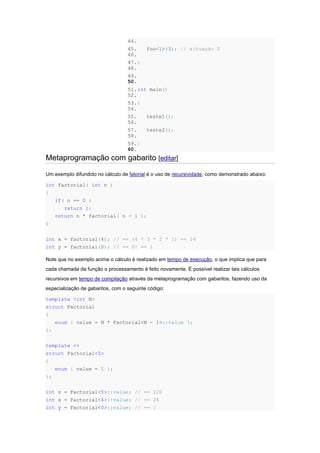 44.
45. foo<1>(3); // situação 2
46.
47.}
48.
49.
50.
51.int main()
52.
53.{
54.
55. teste1();
56.
57. teste2();
58.
59.}
60.
Metaprogramação com gabarito [editar]
Um exemplo difundido no cálculo de fatorial é o uso de recursividade, como demonstrado abaixo:
int factorial( int n )
{
if( n == 0 )
return 1;
return n * factorial( n - 1 );
}
int x = factorial(4); // == (4 * 3 * 2 * 1) == 24
int y = factorial(0); // == 0! == 1
Note que no exemplo acima o cálculo é realizado em tempo de execução, o que implica que para
cada chamada da função o processamento é feito novamente. É possível realizar tais cálculos
recursivos em tempo de compilação através da metaprogramação com gabaritos, fazendo uso da
especialização de gabaritos, com o seguinte código:
template <int N>
struct Factorial
{
enum { value = N * Factorial<N - 1>::value };
};
template <>
struct Factorial<0>
{
enum { value = 1 };
};
int z = Factorial<5>::value; // == 120
int x = Factorial<4>::value; // == 24
int y = Factorial<0>::value; // == 1
 