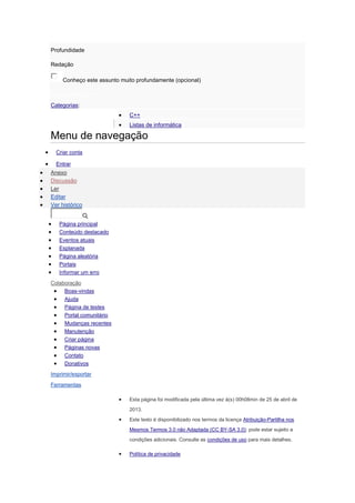 Profundidade
Redação
Conheço este assunto muito profundamente (opcional)
Enviar avaliações
Categorias:
 C++
 Listas de informática
Menu de navegação
 Criar conta
 Entrar
 Anexo
 Discussão
 Ler
 Editar
 Ver histórico
 Página principal
 Conteúdo destacado
 Eventos atuais
 Esplanada
 Página aleatória
 Portais
 Informar um erro
Colaboração
 Boas-vindas
 Ajuda
 Página de testes
 Portal comunitário
 Mudanças recentes
 Manutenção
 Criar página
 Páginas novas
 Contato
 Donativos
Imprimir/exportar
Ferramentas
 Esta página foi modificada pela última vez à(s) 00h08min de 25 de abril de
2013.
 Este texto é disponibilizado nos termos da licença Atribuição-Partilha nos
Mesmos Termos 3.0 não Adaptada (CC BY-SA 3.0); pode estar sujeito a
condições adicionais. Consulte as condições de uso para mais detalhes.
 Política de privacidade
 