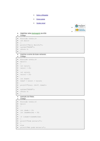  Sobre a Wikipédia
 Avisos gerais
 Versão móvel


 imprime uma mensagem na tela:
 Código:
 #include <stdio.h>
 int main()
 {
 printtf("Hello Worldn");
 system("PAUSE");
 return 0;
 }
 imprime a soma de duas variaveis:
 Código:
 #include <stdio.h>
 main();
 {
 int valor1;
 valor1 = 20;

 int valor2;
 valor2 = 25;

 int SomaV;
 SomaV = valor1 + valor2;

 printf("Total: %dn", SomaV);

 system("PAUSE");
 return 0;
 }
 exemplo de if/else:
 Código:
 #include <stdio.h>
 main()
 {

 int idade = 15;
 int idadeMinima = 18;

 if (idade>=idadeMinima)
 {
 printf("Pode entrarn");
 }
 else
 printf("Não pode entrarn");
 