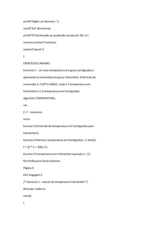 printf("Digite um Numero: ");
scanf("%d",&numero);
printf("O %d elevado ao quadrado resulta em %d. n",
numero,numero*numero);
system(“pause”);
}
EXERCÍCIOS LINEARES
Exercício 1 - Ler uma temperatura em graus centígrados e
apresenta-la convertida em graus Fahrenheit. A fórmula de
conversão é: F=(9*C+160)/5, onde F é temperatura em
Fahrenheit e C é temperatura em Centígrados.
algoritmo TEMPERATURA;
var
C, F : numerico;
Inicio
Escreva ('Conversão de temperatura em Centigrados para
Fahrenheit');
Escreva ('Informe o temperatura em Centigrados: '); leia(C);
F = (9 * C + 160) / 5;
Escreva ('A temperatura em Fahrenheit equivale a ', F);
fim.Professora Vania Gimenez
Página 4
EX1-lingugem C
/* Exercicio 1 - calculo da temperatura Fahrenheit */
#include <stdio.h>
main()
{
 