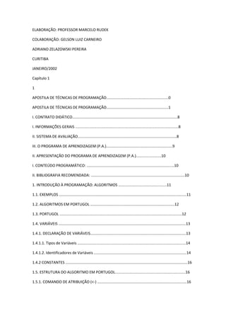 ELABORAÇÃO: PROFESSOR MARCELO RUDEK
COLABORAÇÃO: GELSON LUIZ CARNEIRO
ADRIANO ZELAZOWSKI PEREIRA
CURITIBA
JANEIRO/2002
Capítulo 1
1
APOSTILA DE TÉCNICAS DE PROGRAMAÇÃO...........................................................0
APOSTILA DE TÉCNICAS DE PROGRAMAÇÃO...........................................................1
I. CONTRATO DIDÁTICO....................................................................................................8
I. INFORMAÇÕES GERAIS ..................................................................................................8
II. SISTEMA DE AVALIAÇÃO..............................................................................................8
III. O PROGRAMA DE APRENDIZAGEM (P.A.)...............................................................9
II. APRESENTAÇÃO DO PROGRAMA DE APRENDIZAGEM (P.A.)........................10
I. CONTEÚDO PROGRAMÁTICO: ...................................................................................10
II. BIBLIOGRAFIA RECOMENDADA: .........................................................................................10
1. INTRODUÇÃO À PROGRAMAÇÃO: ALGORITMOS ..............................................11
1.1. EXEMPLOS .........................................................................................................................11
1.2. ALGORITMOS EM PORTUGOL ................................................................................12
1.3. PORTUGOL ....................................................................................................................12
1.4. VARIÁVEIS .........................................................................................................................13
1.4.1. DECLARAÇÃO DE VARIÁVEIS...........................................................................................13
1.4.1.1. Tipos de Variáveis .......................................................................................................14
1.4.1.2. Identificadores de Variáveis ........................................................................................14
1.4.2 CONSTANTES ....................................................................................................................16
1.5. ESTRUTURA DO ALGORITMO EM PORTUGOL...................................................................16
1.5.1. COMANDO DE ATRIBUIÇÃO (<-) .....................................................................................16
 