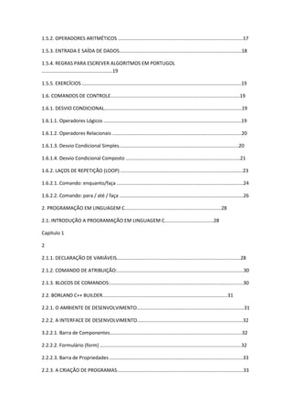 1.5.2. OPERADORES ARITMÉTICOS ............................................................................................17
1.5.3. ENTRADA E SAÍDA DE DADOS..........................................................................................18
1.5.4. REGRAS PARA ESCREVER ALGORITMOS EM PORTUGOL
....................................................19
1.5.5. EXERCÍCIOS .....................................................................................................................19
1.6. COMANDOS DE CONTROLE...............................................................................................19
1.6.1. DESVIO CONDICIONAL.....................................................................................................19
1.6.1.1. Operadores Lógicos .....................................................................................................19
1.6.1.2. Operadores Relacionais ...............................................................................................20
1.6.1.3. Desvio Condicional Simples........................................................................................20
1.6.1.4. Desvio Condicional Composto ....................................................................................21
1.6.2. LAÇOS DE REPETIÇÃO (LOOP) ..........................................................................................23
1.6.2.1. Comando: enquanto/faça .............................................................................................24
1.6.2.2. Comando: para / até / faça ...........................................................................................26
2. PROGRAMAÇÃO EM LINGUAGEM C.......................................................................28
2.1. INTRODUÇÃO A PROGRAMAÇÃO EM LINGUAGEM C....................................28
Capítulo 1
2
2.1.1. DECLARAÇÃO DE VARIÁVEIS...........................................................................................28
2.1.2. COMANDO DE ATRIBUIÇÃO:.............................................................................................30
2.1.3. BLOCOS DE COMANDOS:..................................................................................................30
2.2. BORLAND C++ BUILDER............................................................................................31
2.2.1. O AMBIENTE DE DESENVOLVIMENTO...............................................................................31
2.2.2. A INTERFACE DE DESENVOLVIMENTO..............................................................................32
3.2.2.1. Barra de Componentes.................................................................................................32
2.2.2.2. Formulário (form) ........................................................................................................32
2.2.2.3. Barra de Propriedades ..................................................................................................33
2.2.3. A CRIAÇÃO DE PROGRAMAS.............................................................................................33
 