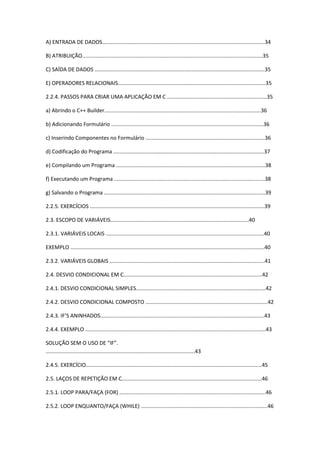A) ENTRADA DE DADOS.............................................................................................................34
B) ATRIBUIÇÃO.........................................................................................................................35
C) SAÍDA DE DADOS ..................................................................................................................35
E) OPERADORES RELACIONAIS...................................................................................................35
2.2.4. PASSOS PARA CRIAR UMA APLICAÇÃO EM C ...................................................................35
a) Abrindo o C++ Builder.........................................................................................................36
b) Adicionando Formulário ......................................................................................................36
c) Inserindo Componentes no Formulário ................................................................................36
d) Codificação do Programa .....................................................................................................37
e) Compilando um Programa ....................................................................................................38
f) Executando um Programa .....................................................................................................38
g) Salvando o Programa ............................................................................................................39
2.2.5. EXERCÍCIOS .....................................................................................................................39
2.3. ESCOPO DE VARIÁVEIS.............................................................................................40
2.3.1. VARIÁVEIS LOCAIS ..........................................................................................................40
EXEMPLO ..................................................................................................................................40
2.3.2. VARIÁVEIS GLOBAIS ........................................................................................................41
2.4. DESVIO CONDICIONAL EM C.............................................................................................42
2.4.1. DESVIO CONDICIONAL SIMPLES.......................................................................................42
2.4.2. DESVIO CONDICIONAL COMPOSTO ..................................................................................42
2.4.3. IF’S ANINHADOS..............................................................................................................43
2.4.4. EXEMPLO .........................................................................................................................43
SOLUÇÃO SEM O USO DE “IF”.
....................................................................................................43
2.4.5. EXERCÍCIO......................................................................................................................45
2.5. LAÇOS DE REPETIÇÃO EM C..............................................................................................46
2.5.1. LOOP PARA/FAÇA (FOR) ..................................................................................................46
2.5.2. LOOP ENQUANTO/FAÇA (WHILE) .....................................................................................46
 