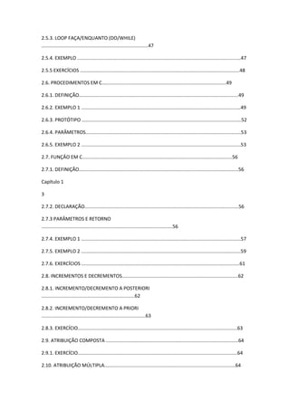 2.5.3. LOOP FAÇA/ENQUANTO (DO/WHILE)
...............................................................................47
2.5.4. EXEMPLO .........................................................................................................................47
2.5.5 EXERCÍCIOS ......................................................................................................................48
2.6. PROCEDIMENTOS EM C............................................................................................49
2.6.1. DEFINIÇÃO......................................................................................................................49
2.6.2. EXEMPLO 1 ......................................................................................................................49
2.6.3. PROTÓTIPO ......................................................................................................................52
2.6.4. PARÂMETROS...................................................................................................................53
2.6.5. EXEMPLO 2 ......................................................................................................................53
2.7. FUNÇÂO EM C...............................................................................................................56
2.7.1. DEFINIÇÃO......................................................................................................................56
Capítulo 1
3
2.7.2. DECLARAÇÃO..................................................................................................................56
2.7.3 PARÂMETROS E RETORNO
.................................................................................................56
2.7.4. EXEMPLO 1 ......................................................................................................................57
2.7.5. EXEMPLO 2 ......................................................................................................................59
2.7.6. EXERCÍCIOS .....................................................................................................................61
2.8. INCREMENTOS E DECREMENTOS......................................................................................62
2.8.1. INCREMENTO/DECREMENTO A POSTERIORI
.....................................................................62
2.8.2. INCREMENTO/DECREMENTO A PRIORI
.............................................................................63
2.8.3. EXERCÍCIO......................................................................................................................63
2.9. ATRIBUIÇÃO COMPOSTA ..................................................................................................64
2.9.1. EXERCÍCIO......................................................................................................................64
2.10. ATRIBUIÇÃO MÚLTIPLA.................................................................................................64
 